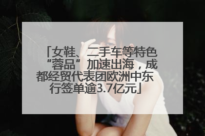 女鞋、二手车等特色“蓉品”加速出海，成都经贸代表团欧洲中东行签单逾3.7亿元