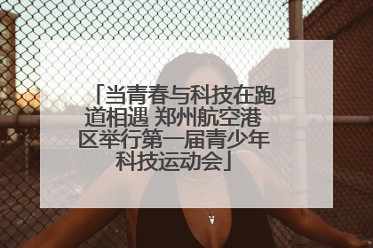 当青春与科技在跑道相遇 郑州航空港区举行第一届青少年科技运动会