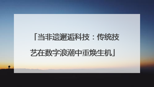 当非遗邂逅科技：传统技艺在数字浪潮中重焕生机