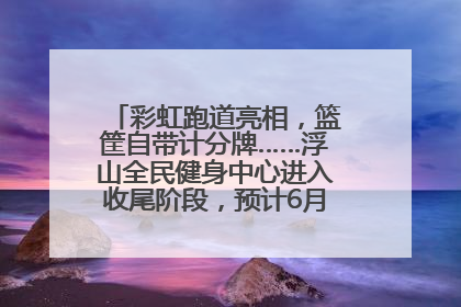 彩虹跑道亮相,篮筐自带计分牌……浮山全民健身中心进入收尾阶段,预计6月30日试运营