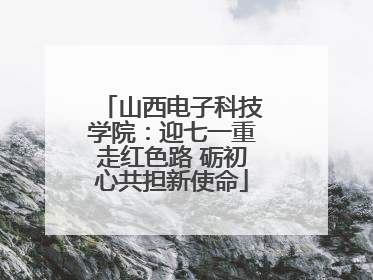 山西电子科技学院：迎七一重走红色路 砺初心共担新使命