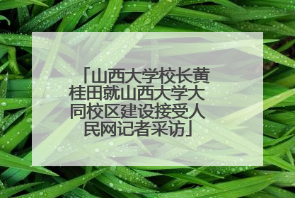 山西大学校长黄桂田就山西大学大同校区建设接受人民网记者采访