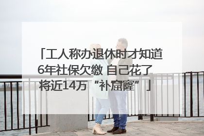 工人称办退休时才知道6年社保欠缴 自己花了将近14万“补窟窿”