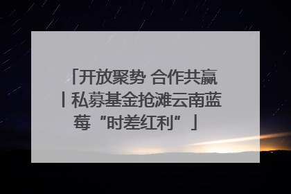 开放聚势 合作共赢丨私募基金抢滩云南蓝莓“时差红利”