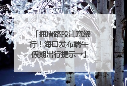 拥堵路段注意绕行！海口发布端午假期出行提示→