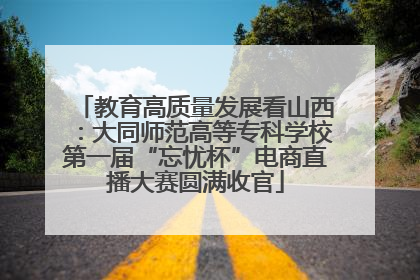 教育高质量发展看山西：大同师范高等专科学校第一届“忘忧杯”电商直播大赛圆满收官