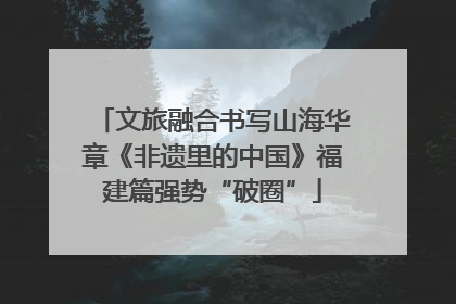 文旅融合书写山海华章《非遗里的中国》福建篇强势“破圈”