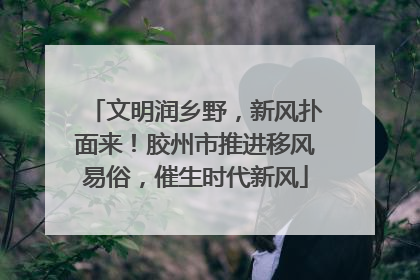 文明润乡野，新风扑面来！胶州市推进移风易俗，催生时代新风