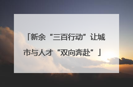 新余“三百行动”让城市与人才“双向奔赴”