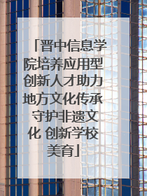 晋中信息学院培养应用型创新人才助力地方文化传承 守护非遗文化 创新学校美育