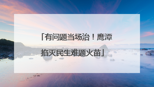 有问题当场治！鹰潭掐灭民生难题火苗