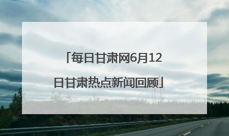 每日甘肃网6月12日甘肃热点新闻回顾