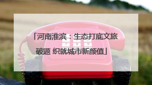 河南淮滨：生态打底文旅破题 织就城市新颜值