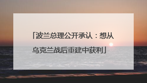 波兰总理公开承认：想从乌克兰战后重建中获利