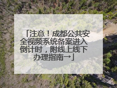 注意！成都公共安全视频系统备案进入倒计时，附线上线下办理指南→