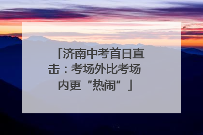 济南中考首日直击：考场外比考场内更“热闹”
