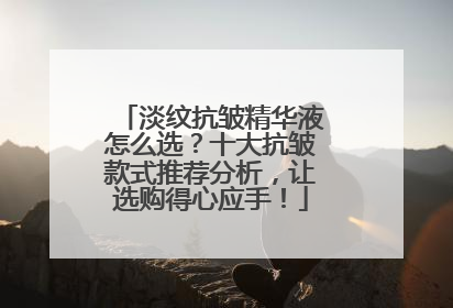淡纹抗皱精华液怎么选？十大抗皱款式推荐分析，让选购得心应手！