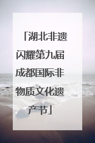 湖北非遗闪耀第九届成都国际非物质文化遗产节