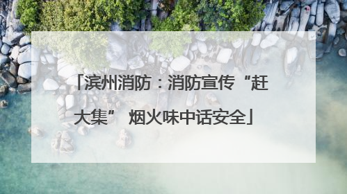 滨州消防：消防宣传“赶大集” 烟火味中话安全