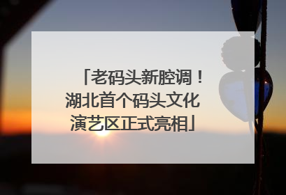 老码头新腔调！湖北首个码头文化演艺区正式亮相