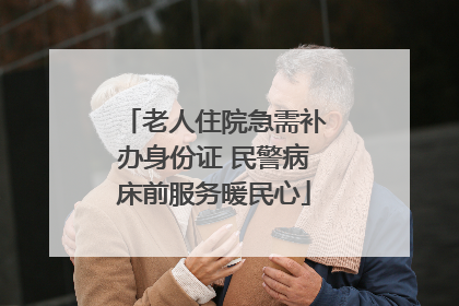老人住院急需补办身份证 民警病床前服务暖民心