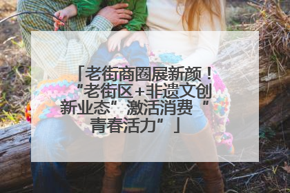 老街商圈展新颜！“老街区+非遗文创新业态”激活消费“青春活力”