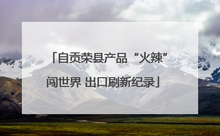 自贡荣县产品“火辣”闯世界 出口刷新纪录