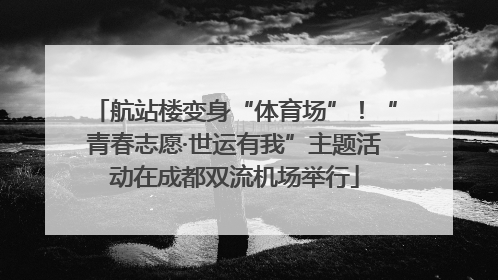 航站楼变身“体育场”！“青春志愿·世运有我”主题活动在成都双流机场举行