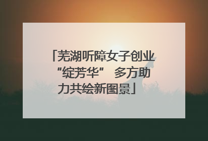 芜湖听障女子创业“绽芳华” 多方助力共绘新图景