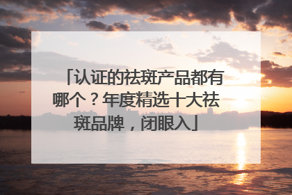 认证的祛斑产品都有哪个？年度精选十大祛斑品牌，闭眼入