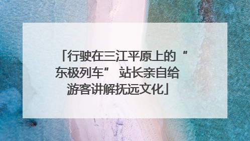 行驶在三江平原上的“东极列车” 站长亲自给游客讲解抚远文化