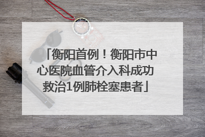 衡阳首例！衡阳市中心医院血管介入科成功救治1例肺栓塞患者