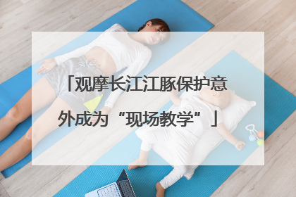 观摩长江江豚保护意外成为“现场教学”