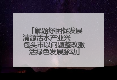 解题纾困促发展 清源活水产业兴——包头市以问题整改激活绿色发展脉动