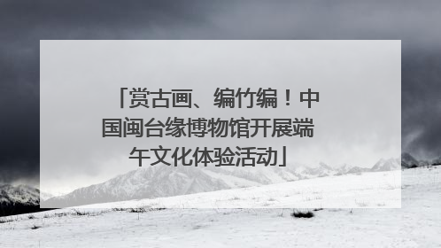 赏古画、编竹编！中国闽台缘博物馆开展端午文化体验活动
