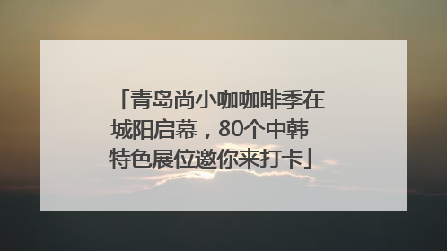 青岛尚小咖咖啡季在城阳启幕，80个中韩特色展位邀你来打卡