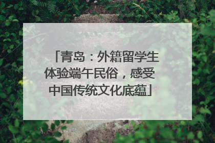 青岛：外籍留学生体验端午民俗，感受中国传统文化底蕴