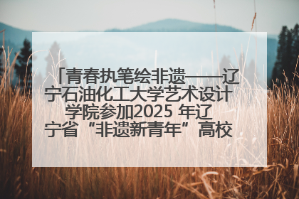 青春执笔绘非遗——辽宁石油化工大学艺术设计学院参加2025 年辽宁省“非遗新青年”高校优秀作品推荐活动