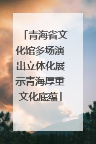 青海省文化馆多场演出立体化展示青海厚重文化底蕴