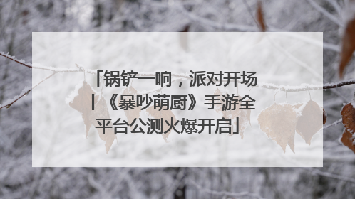 锅铲一响，派对开场丨《暴吵萌厨》手游全平台公测火爆开启