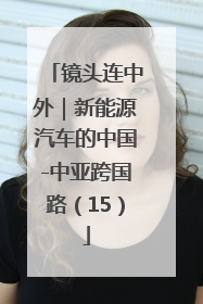 镜头连中外｜新能源汽车的中国-中亚跨国路（15）