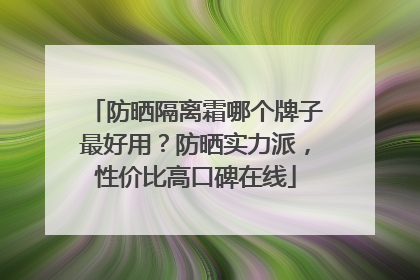 防晒隔离霜哪个牌子最好用？防晒实力派，性价比高口碑在线