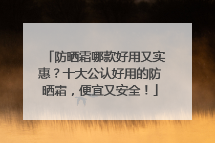 防晒霜哪款好用又实惠？十大公认好用的防晒霜，便宜又安全！