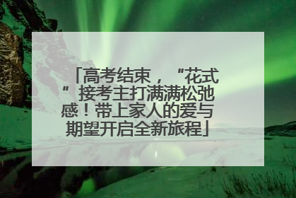 高考结束，“花式”接考主打满满松弛感！带上家人的爱与期望开启全新旅程