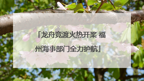 龙舟竞渡火热开桨 福州海事部门全力护航