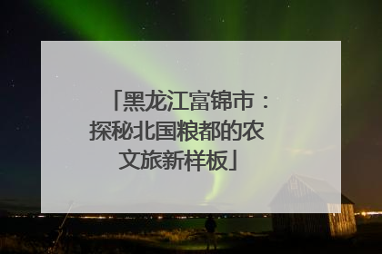 黑龙江富锦市：探秘北国粮都的农文旅新样板