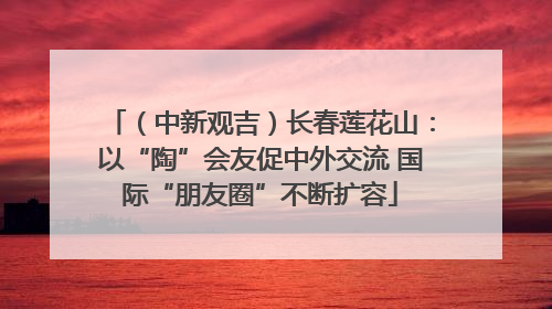 （中新观吉）长春莲花山：以“陶”会友促中外交流 国际“朋友圈”不断扩容