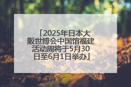 2025年日本大阪世博会中国馆福建活动周将于5月30日至6月1日举办