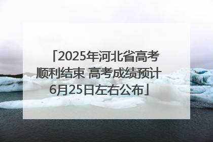 2025年河北省高考顺利结束 高考成绩预计6月25日左右公布