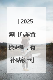2025海口汽车置换更新，有补贴领→